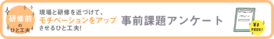研修前のひと工夫　現場と研修を近づけて、モチベーションをアップさせるひと工夫！　事前課題アンケート
